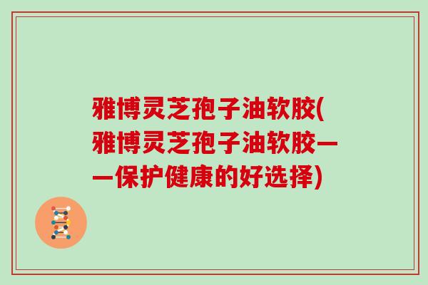 雅博灵芝孢子油软胶(雅博灵芝孢子油软胶——保护健康的好选择)