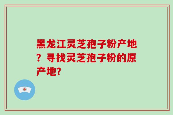 黑龙江灵芝孢子粉产地?寻找灵芝孢子粉的原产地?