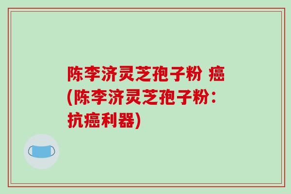 陈李济灵芝孢子粉 癌(陈李济灵芝孢子粉:抗癌利器)