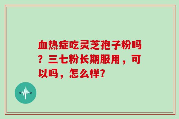 血热症吃灵芝孢子粉吗?三七粉长期服用,可以吗,怎么样?