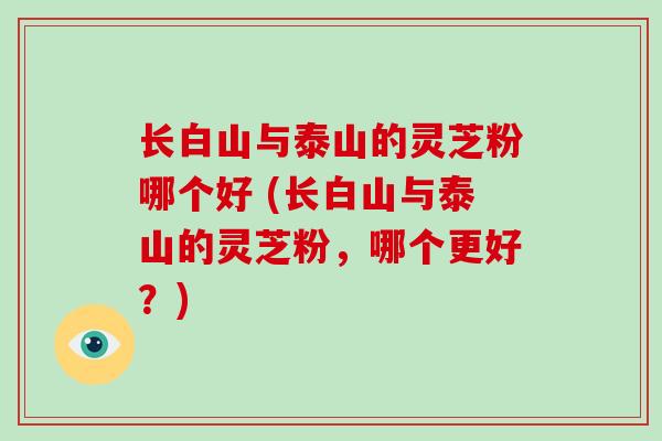 长白山与泰山的灵芝粉哪个好 (长白山与泰山的灵芝粉，哪个更好？)