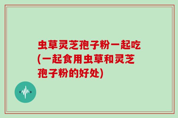 虫草灵芝孢子粉一起吃(一起食用虫草和灵芝孢子粉的好处)