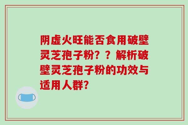阴虚火旺能否食用破壁灵芝孢子粉？？解析破壁灵芝孢子粉的功效与适用人群？