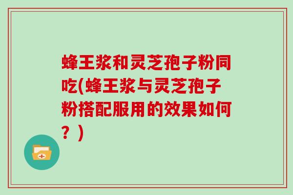 蜂王浆和灵芝孢子粉同吃(蜂王浆与灵芝孢子粉搭配服用的效果如何?)