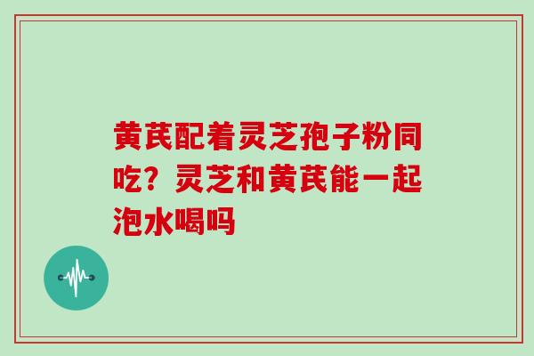 黄芪配着灵芝孢子粉同吃?灵芝和黄芪能一起泡水喝吗