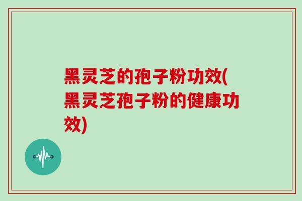 黑灵芝的孢子粉功效(黑灵芝孢子粉的健康功效)