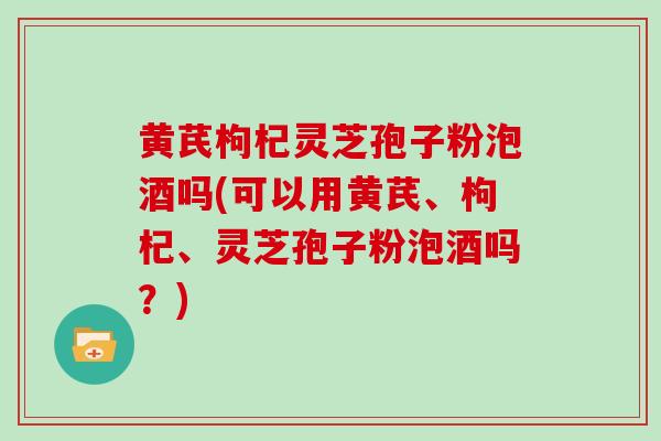 黄芪枸杞灵芝孢子粉泡酒吗(可以用黄芪、枸杞、灵芝孢子粉泡酒吗?)