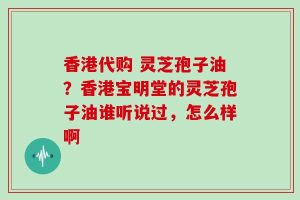 香港代购 灵芝孢子油？香港宝明堂的灵芝孢子油谁听说过，怎么样啊