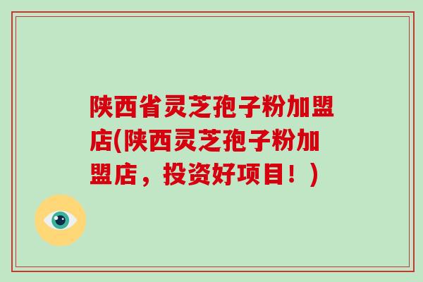 陕西省灵芝孢子粉加盟店(陕西灵芝孢子粉加盟店,投资好项目!)