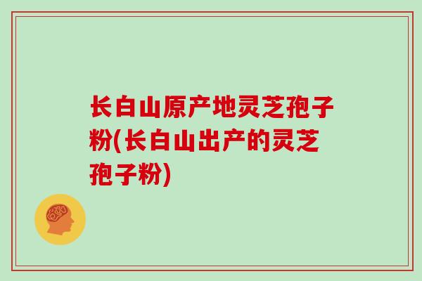长白山原产地灵芝孢子粉(长白山出产的灵芝孢子粉)