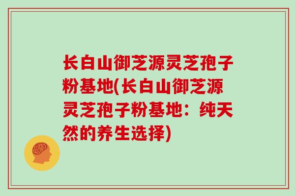 长白山御芝源灵芝孢子粉基地(长白山御芝源灵芝孢子粉基地:纯天然的养生选择)