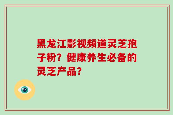 黑龙江影视频道灵芝孢子粉?健康养生必备的灵芝产品?