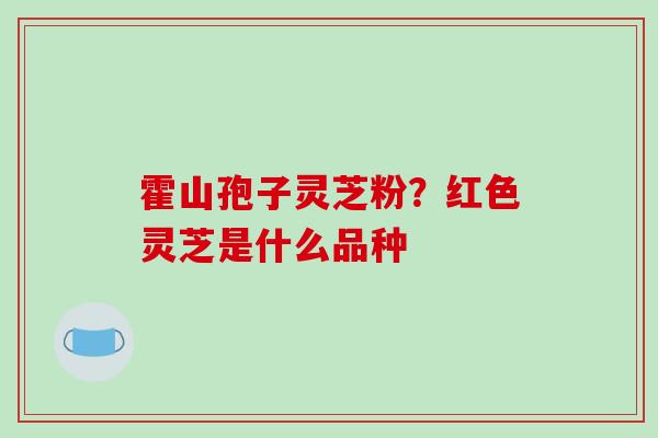 霍山孢子灵芝粉?红色灵芝是什么品种