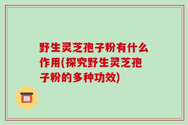 野生灵芝孢子粉有什么作用(探究野生灵芝孢子粉的多种功效)