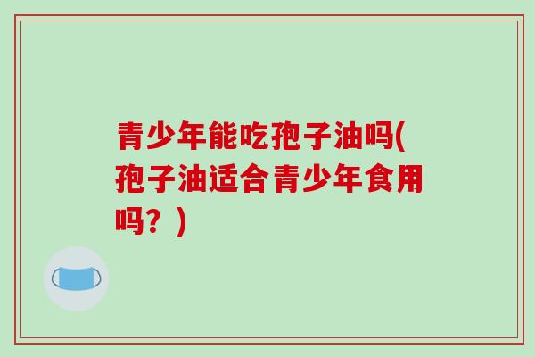 青少年能吃孢子油吗(孢子油适合青少年食用吗?)