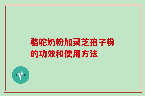 骆驼奶粉加灵芝孢子粉的功效和使用方法