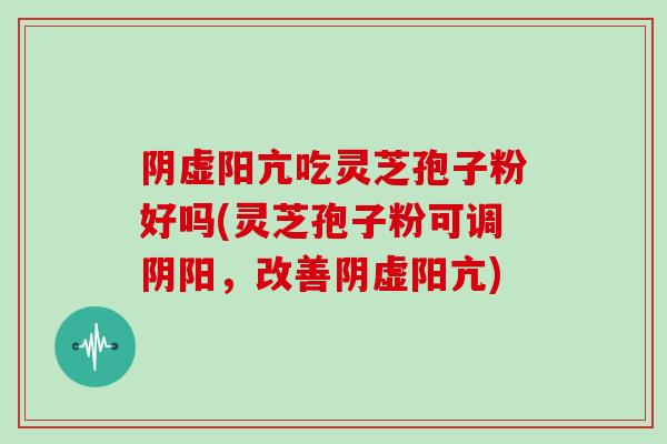 阴虚阳亢吃灵芝孢子粉好吗(灵芝孢子粉可调阴阳,改善阴虚阳亢)