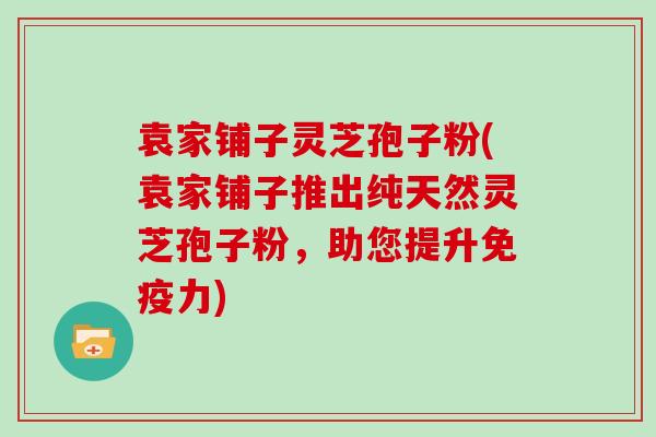袁家铺子灵芝孢子粉(袁家铺子推出纯天然灵芝孢子粉，助您提升免疫力)