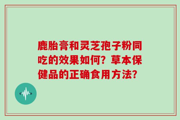 鹿胎膏和灵芝孢子粉同吃的效果如何?草本保健品的正确食用方法?