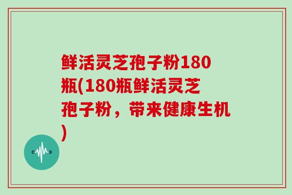 鲜活灵芝孢子粉180瓶(180瓶鲜活灵芝孢子粉,带来健康生机)