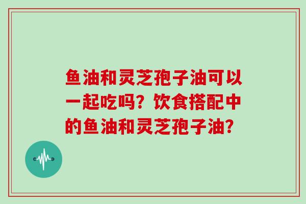 鱼油和灵芝孢子油可以一起吃吗?饮食搭配中的鱼油和灵芝孢子油?