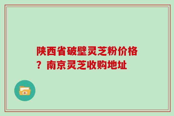 陕西省破壁灵芝粉价格?南京灵芝收购地址