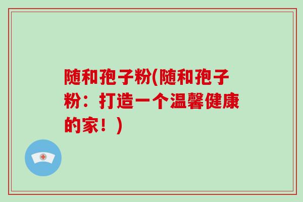 随和孢子粉(随和孢子粉:打造一个温馨健康的家!)