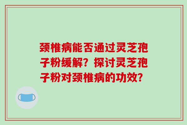 颈椎病能否通过灵芝孢子粉缓解？探讨灵芝孢子粉对颈椎病的功效？