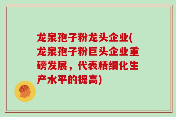 龙泉孢子粉龙头企业(龙泉孢子粉巨头企业重磅发展,代表精细化生产水平的提高)