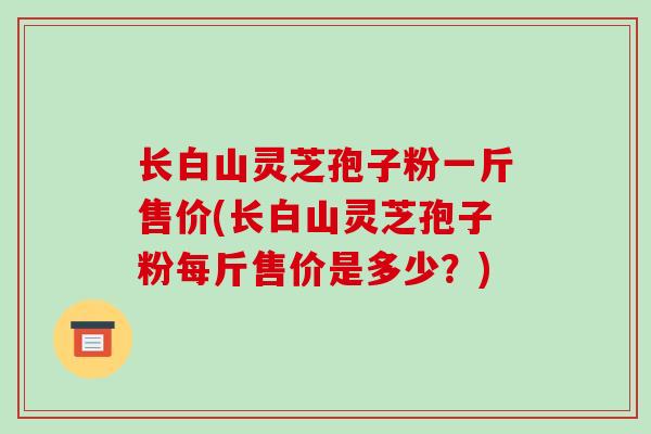 长白山灵芝孢子粉一斤售价(长白山灵芝孢子粉每斤售价是多少?)