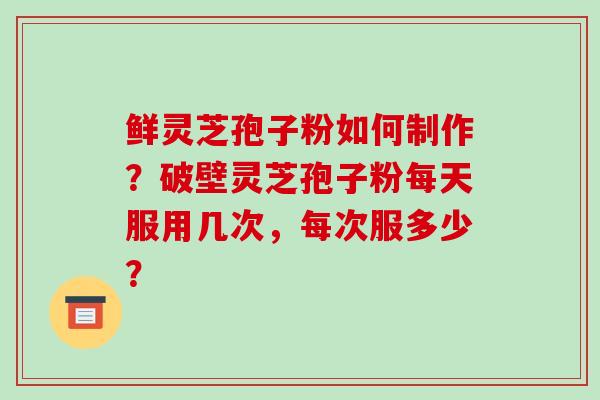 鲜灵芝孢子粉如何制作?破壁灵芝孢子粉每天服用几次,每次服多少?