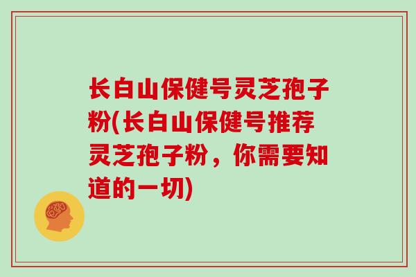 长白山保健号灵芝孢子粉(长白山保健号推荐灵芝孢子粉,你需要知道的一切)