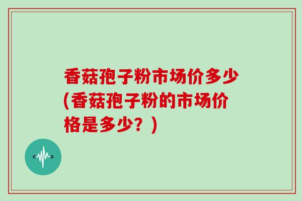 香菇孢子粉市场价多少(香菇孢子粉的市场价格是多少?)