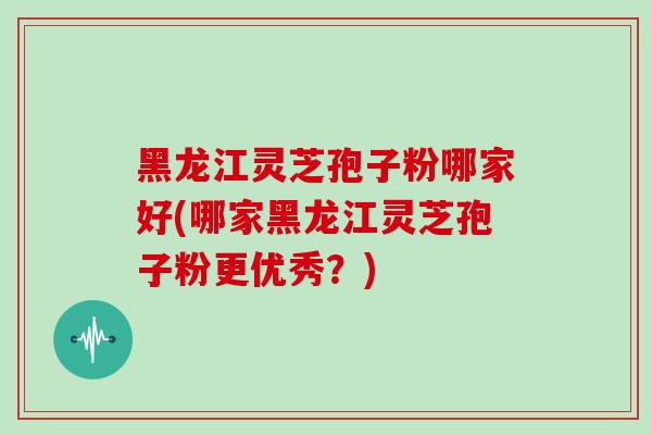 黑龙江灵芝孢子粉哪家好(哪家黑龙江灵芝孢子粉更优秀?)