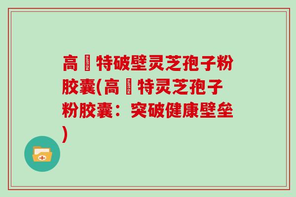 高愽特破壁灵芝孢子粉胶囊(高愽特灵芝孢子粉胶囊:突破健康壁垒)