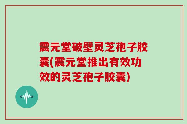 震元堂破壁灵芝孢子胶囊(震元堂推出有效功效的灵芝孢子胶囊)