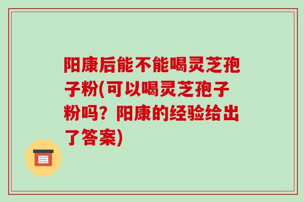 阳康后能不能喝灵芝孢子粉(可以喝灵芝孢子粉吗?阳康的经验给出了答案)