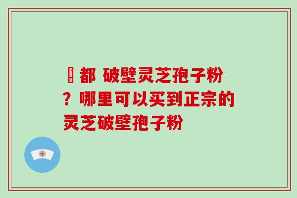 藥都 破壁灵芝孢子粉?哪里可以买到正宗的灵芝破壁孢子粉