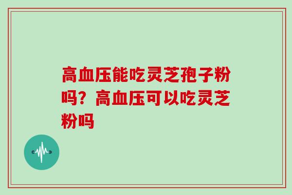 高血压能吃灵芝孢子粉吗?高血压可以吃灵芝粉吗