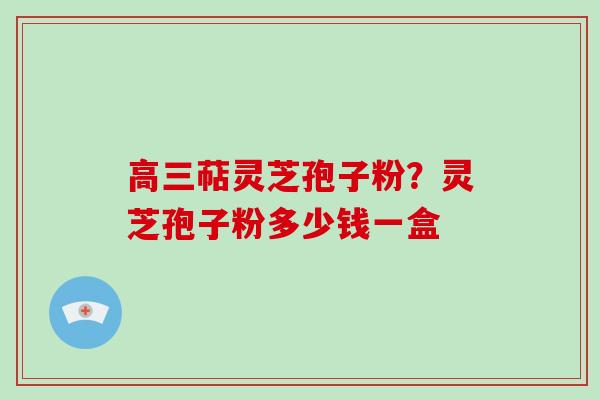 高三萜灵芝孢子粉？灵芝孢子粉多少钱一盒