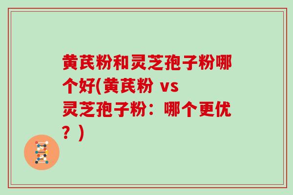 黄芪粉和灵芝孢子粉哪个好(黄芪粉 vs 灵芝孢子粉:哪个更优?)