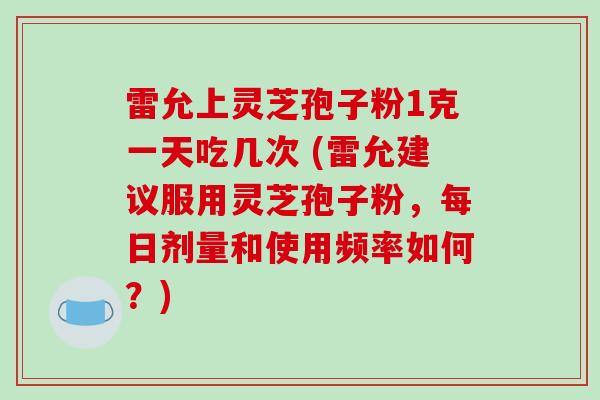 雷允上灵芝孢子粉1克一天吃几次 (雷允建议服用灵芝孢子粉,每日剂量和使用频率如何?)