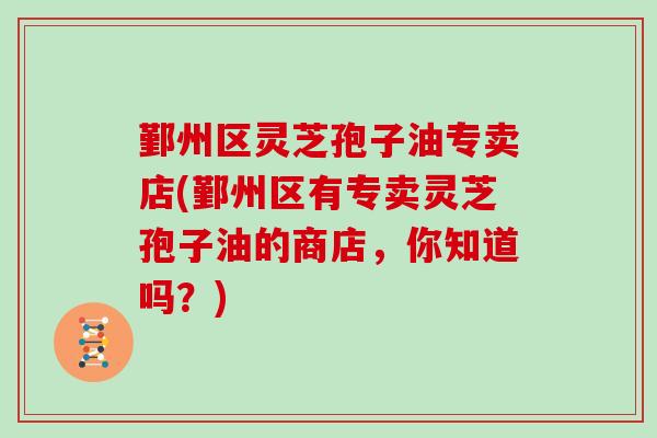 鄞州区灵芝孢子油专卖店(鄞州区有专卖灵芝孢子油的商店,你知道吗?)