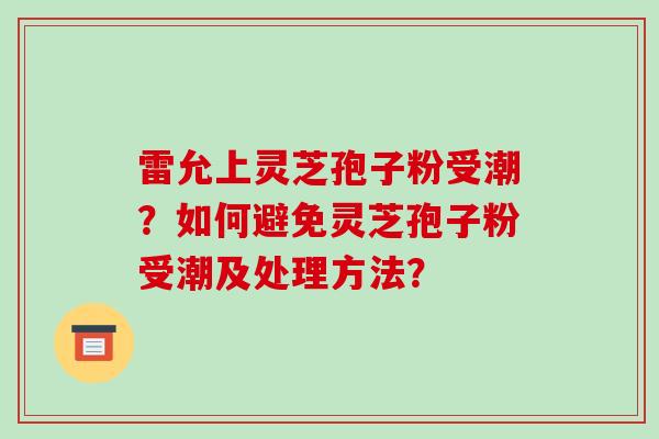 雷允上灵芝孢子粉受潮?如何避免灵芝孢子粉受潮及处理方法?