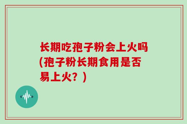 长期吃孢子粉会上火吗(孢子粉长期食用是否易上火?)