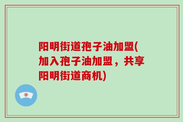 阳明街道孢子油加盟(加入孢子油加盟,共享阳明街道商机)