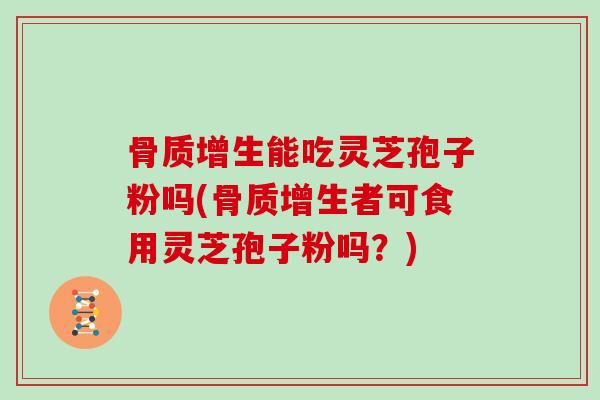 骨质增生能吃灵芝孢子粉吗(骨质增生者可食用灵芝孢子粉吗?)