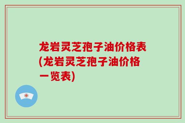 龙岩灵芝孢子油价格表(龙岩灵芝孢子油价格一览表)