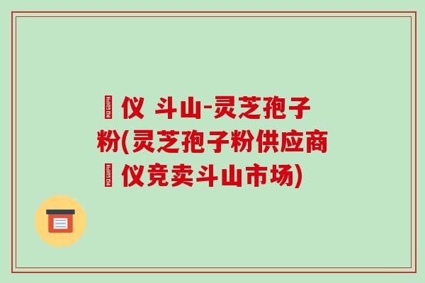 鳳仪 斗山-灵芝孢子粉(灵芝孢子粉供应商鳳仪竞卖斗山市场)