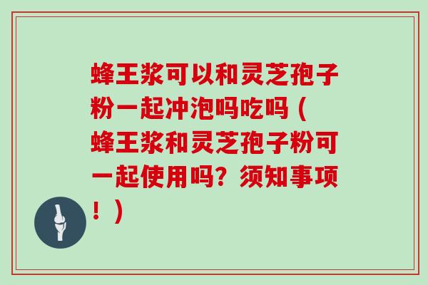 蜂王浆可以和灵芝孢子粉一起冲泡吗吃吗 (蜂王浆和灵芝孢子粉可一起使用吗?须知事项!)
